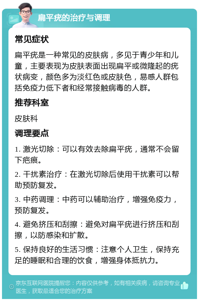 扁平疣的治疗与调理 常见症状 扁平疣是一种常见的皮肤病，多见于青少年和儿童，主要表现为皮肤表面出现扁平或微隆起的疣状病变，颜色多为淡红色或皮肤色，易感人群包括免疫力低下者和经常接触病毒的人群。 推荐科室 皮肤科 调理要点 1. 激光切除：可以有效去除扁平疣，通常不会留下疤痕。 2. 干扰素治疗：在激光切除后使用干扰素可以帮助预防复发。 3. 中药调理：中药可以辅助治疗，增强免疫力，预防复发。 4. 避免挤压和刮擦：避免对扁平疣进行挤压和刮擦，以防感染和扩散。 5. 保持良好的生活习惯：注意个人卫生，保持充足的睡眠和合理的饮食，增强身体抵抗力。