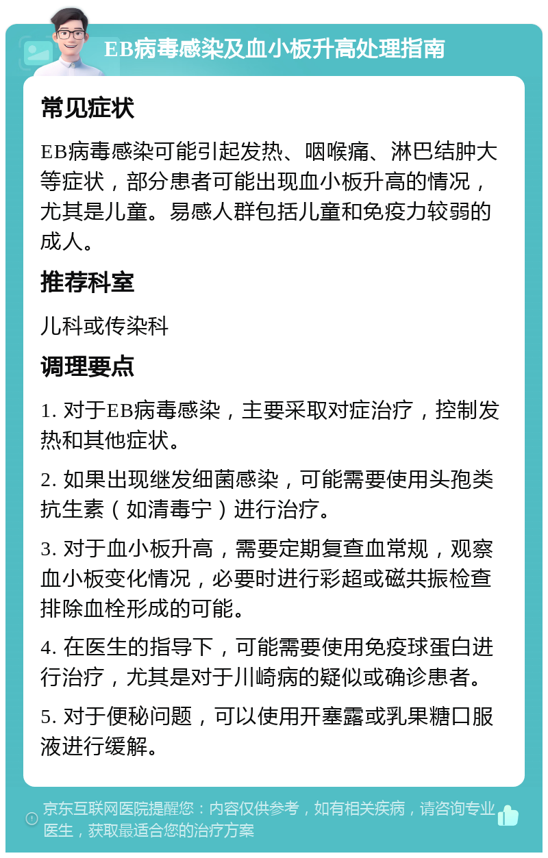 EB病毒感染及血小板升高处理指南 常见症状 EB病毒感染可能引起发热、咽喉痛、淋巴结肿大等症状，部分患者可能出现血小板升高的情况，尤其是儿童。易感人群包括儿童和免疫力较弱的成人。 推荐科室 儿科或传染科 调理要点 1. 对于EB病毒感染，主要采取对症治疗，控制发热和其他症状。 2. 如果出现继发细菌感染，可能需要使用头孢类抗生素（如清毒宁）进行治疗。 3. 对于血小板升高，需要定期复查血常规，观察血小板变化情况，必要时进行彩超或磁共振检查排除血栓形成的可能。 4. 在医生的指导下，可能需要使用免疫球蛋白进行治疗，尤其是对于川崎病的疑似或确诊患者。 5. 对于便秘问题，可以使用开塞露或乳果糖口服液进行缓解。