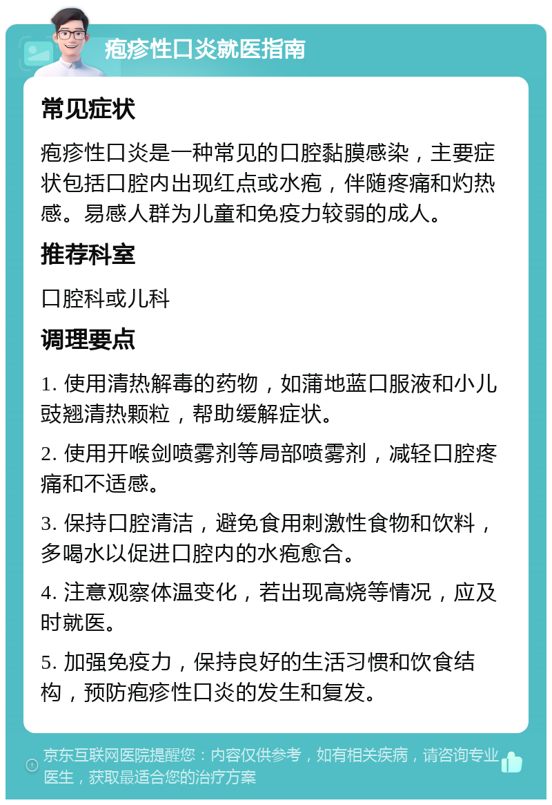 疱疹性口炎就医指南 常见症状 疱疹性口炎是一种常见的口腔黏膜感染，主要症状包括口腔内出现红点或水疱，伴随疼痛和灼热感。易感人群为儿童和免疫力较弱的成人。 推荐科室 口腔科或儿科 调理要点 1. 使用清热解毒的药物，如蒲地蓝口服液和小儿豉翘清热颗粒，帮助缓解症状。 2. 使用开喉剑喷雾剂等局部喷雾剂，减轻口腔疼痛和不适感。 3. 保持口腔清洁，避免食用刺激性食物和饮料，多喝水以促进口腔内的水疱愈合。 4. 注意观察体温变化，若出现高烧等情况，应及时就医。 5. 加强免疫力，保持良好的生活习惯和饮食结构，预防疱疹性口炎的发生和复发。