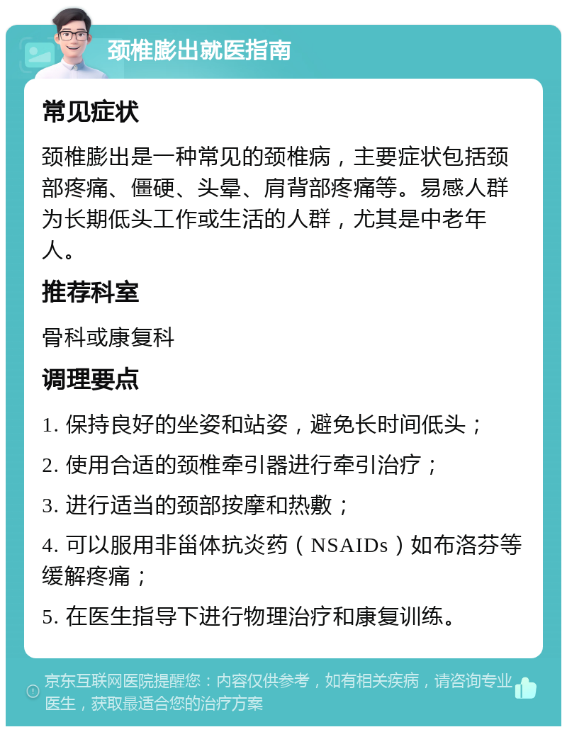 颈椎膨出就医指南 常见症状 颈椎膨出是一种常见的颈椎病，主要症状包括颈部疼痛、僵硬、头晕、肩背部疼痛等。易感人群为长期低头工作或生活的人群，尤其是中老年人。 推荐科室 骨科或康复科 调理要点 1. 保持良好的坐姿和站姿，避免长时间低头； 2. 使用合适的颈椎牵引器进行牵引治疗； 3. 进行适当的颈部按摩和热敷； 4. 可以服用非甾体抗炎药（NSAIDs）如布洛芬等缓解疼痛； 5. 在医生指导下进行物理治疗和康复训练。