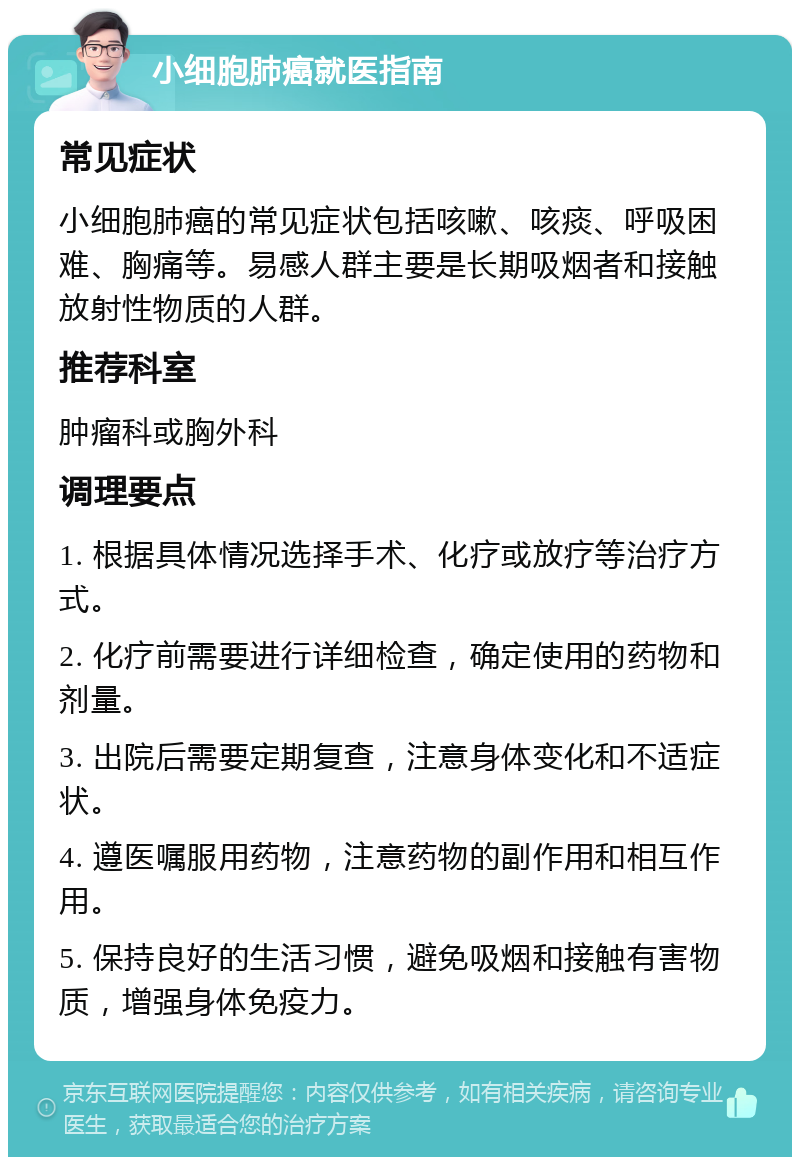 小细胞肺癌就医指南 常见症状 小细胞肺癌的常见症状包括咳嗽、咳痰、呼吸困难、胸痛等。易感人群主要是长期吸烟者和接触放射性物质的人群。 推荐科室 肿瘤科或胸外科 调理要点 1. 根据具体情况选择手术、化疗或放疗等治疗方式。 2. 化疗前需要进行详细检查，确定使用的药物和剂量。 3. 出院后需要定期复查，注意身体变化和不适症状。 4. 遵医嘱服用药物，注意药物的副作用和相互作用。 5. 保持良好的生活习惯，避免吸烟和接触有害物质，增强身体免疫力。