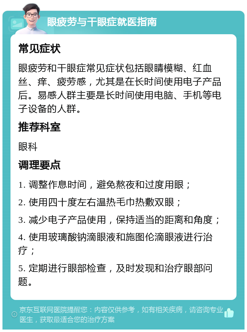 眼疲劳与干眼症就医指南 常见症状 眼疲劳和干眼症常见症状包括眼睛模糊、红血丝、痒、疲劳感，尤其是在长时间使用电子产品后。易感人群主要是长时间使用电脑、手机等电子设备的人群。 推荐科室 眼科 调理要点 1. 调整作息时间，避免熬夜和过度用眼； 2. 使用四十度左右温热毛巾热敷双眼； 3. 减少电子产品使用，保持适当的距离和角度； 4. 使用玻璃酸钠滴眼液和施图伦滴眼液进行治疗； 5. 定期进行眼部检查，及时发现和治疗眼部问题。