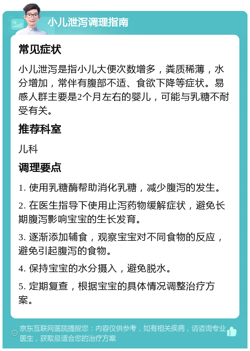 小儿泄泻调理指南 常见症状 小儿泄泻是指小儿大便次数增多，粪质稀薄，水分增加，常伴有腹部不适、食欲下降等症状。易感人群主要是2个月左右的婴儿，可能与乳糖不耐受有关。 推荐科室 儿科 调理要点 1. 使用乳糖酶帮助消化乳糖，减少腹泻的发生。 2. 在医生指导下使用止泻药物缓解症状，避免长期腹泻影响宝宝的生长发育。 3. 逐渐添加辅食，观察宝宝对不同食物的反应，避免引起腹泻的食物。 4. 保持宝宝的水分摄入，避免脱水。 5. 定期复查，根据宝宝的具体情况调整治疗方案。