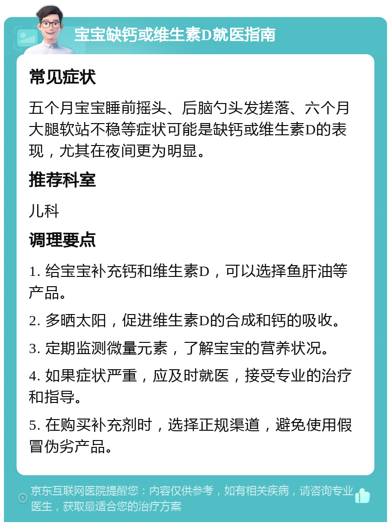 宝宝缺钙或维生素D就医指南 常见症状 五个月宝宝睡前摇头、后脑勺头发搓落、六个月大腿软站不稳等症状可能是缺钙或维生素D的表现，尤其在夜间更为明显。 推荐科室 儿科 调理要点 1. 给宝宝补充钙和维生素D，可以选择鱼肝油等产品。 2. 多晒太阳，促进维生素D的合成和钙的吸收。 3. 定期监测微量元素，了解宝宝的营养状况。 4. 如果症状严重，应及时就医，接受专业的治疗和指导。 5. 在购买补充剂时，选择正规渠道，避免使用假冒伪劣产品。