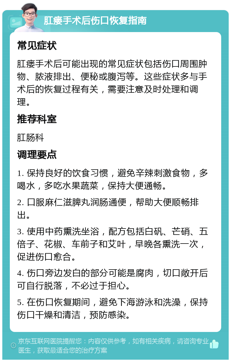 肛瘘手术后伤口恢复指南 常见症状 肛瘘手术后可能出现的常见症状包括伤口周围肿物、脓液排出、便秘或腹泻等。这些症状多与手术后的恢复过程有关，需要注意及时处理和调理。 推荐科室 肛肠科 调理要点 1. 保持良好的饮食习惯，避免辛辣刺激食物，多喝水，多吃水果蔬菜，保持大便通畅。 2. 口服麻仁滋脾丸润肠通便，帮助大便顺畅排出。 3. 使用中药熏洗坐浴，配方包括白矾、芒硝、五倍子、花椒、车前子和艾叶，早晚各熏洗一次，促进伤口愈合。 4. 伤口旁边发白的部分可能是腐肉，切口敞开后可自行脱落，不必过于担心。 5. 在伤口恢复期间，避免下海游泳和洗澡，保持伤口干燥和清洁，预防感染。