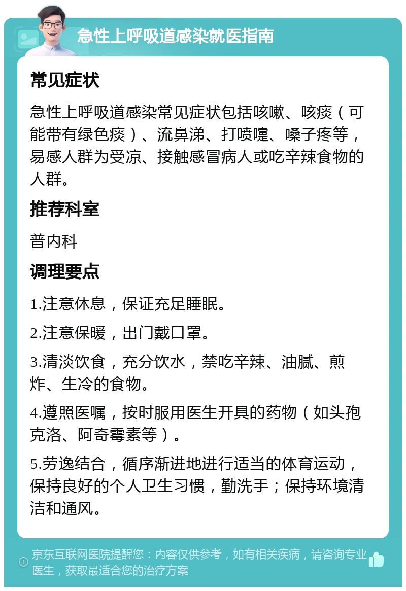 急性上呼吸道感染就医指南 常见症状 急性上呼吸道感染常见症状包括咳嗽、咳痰（可能带有绿色痰）、流鼻涕、打喷嚏、嗓子疼等，易感人群为受凉、接触感冒病人或吃辛辣食物的人群。 推荐科室 普内科 调理要点 1.注意休息，保证充足睡眠。 2.注意保暖，出门戴口罩。 3.清淡饮食，充分饮水，禁吃辛辣、油腻、煎炸、生冷的食物。 4.遵照医嘱，按时服用医生开具的药物（如头孢克洛、阿奇霉素等）。 5.劳逸结合，循序渐进地进行适当的体育运动，保持良好的个人卫生习惯，勤洗手；保持环境清洁和通风。