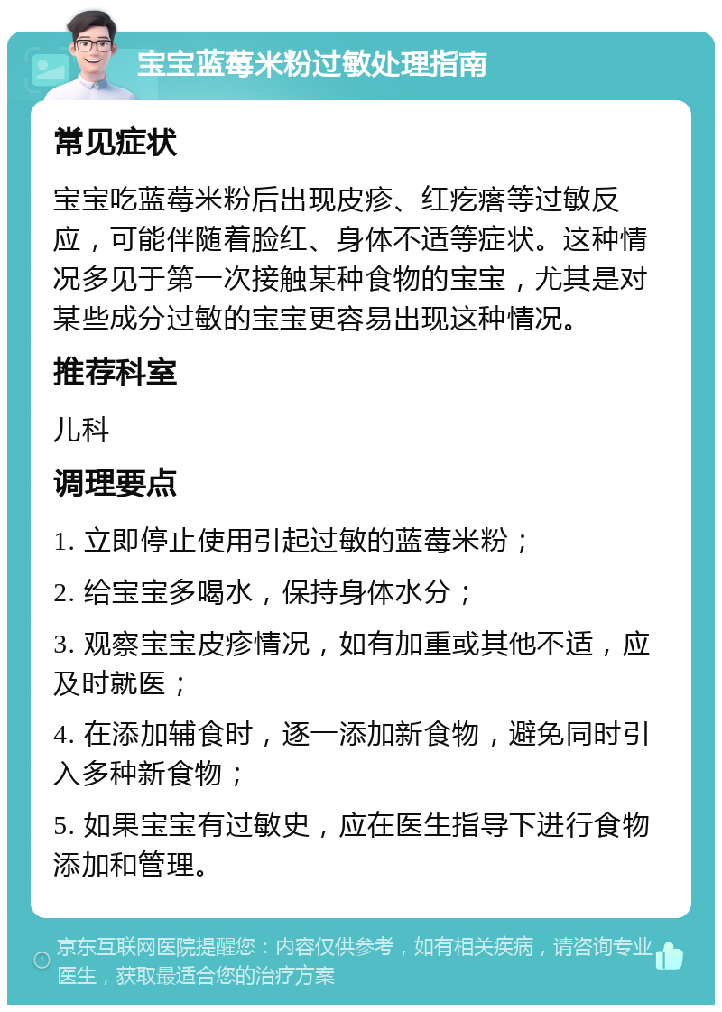 宝宝蓝莓米粉过敏处理指南 常见症状 宝宝吃蓝莓米粉后出现皮疹、红疙瘩等过敏反应，可能伴随着脸红、身体不适等症状。这种情况多见于第一次接触某种食物的宝宝，尤其是对某些成分过敏的宝宝更容易出现这种情况。 推荐科室 儿科 调理要点 1. 立即停止使用引起过敏的蓝莓米粉； 2. 给宝宝多喝水，保持身体水分； 3. 观察宝宝皮疹情况，如有加重或其他不适，应及时就医； 4. 在添加辅食时，逐一添加新食物，避免同时引入多种新食物； 5. 如果宝宝有过敏史，应在医生指导下进行食物添加和管理。