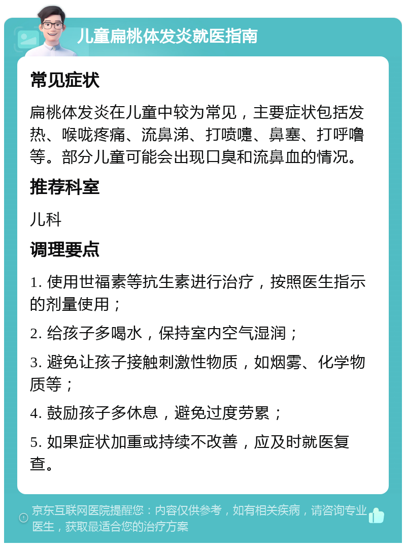 儿童扁桃体发炎就医指南 常见症状 扁桃体发炎在儿童中较为常见，主要症状包括发热、喉咙疼痛、流鼻涕、打喷嚏、鼻塞、打呼噜等。部分儿童可能会出现口臭和流鼻血的情况。 推荐科室 儿科 调理要点 1. 使用世福素等抗生素进行治疗，按照医生指示的剂量使用； 2. 给孩子多喝水，保持室内空气湿润； 3. 避免让孩子接触刺激性物质，如烟雾、化学物质等； 4. 鼓励孩子多休息，避免过度劳累； 5. 如果症状加重或持续不改善，应及时就医复查。