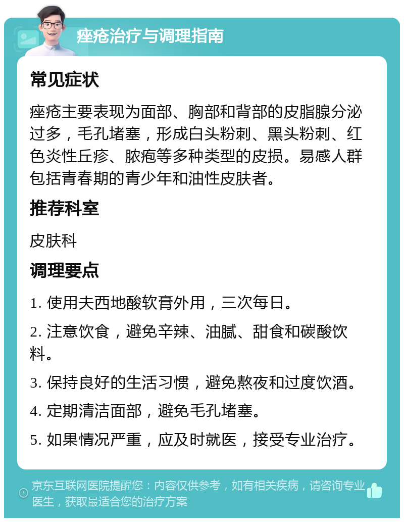 痤疮治疗与调理指南 常见症状 痤疮主要表现为面部、胸部和背部的皮脂腺分泌过多，毛孔堵塞，形成白头粉刺、黑头粉刺、红色炎性丘疹、脓疱等多种类型的皮损。易感人群包括青春期的青少年和油性皮肤者。 推荐科室 皮肤科 调理要点 1. 使用夫西地酸软膏外用，三次每日。 2. 注意饮食，避免辛辣、油腻、甜食和碳酸饮料。 3. 保持良好的生活习惯，避免熬夜和过度饮酒。 4. 定期清洁面部，避免毛孔堵塞。 5. 如果情况严重，应及时就医，接受专业治疗。