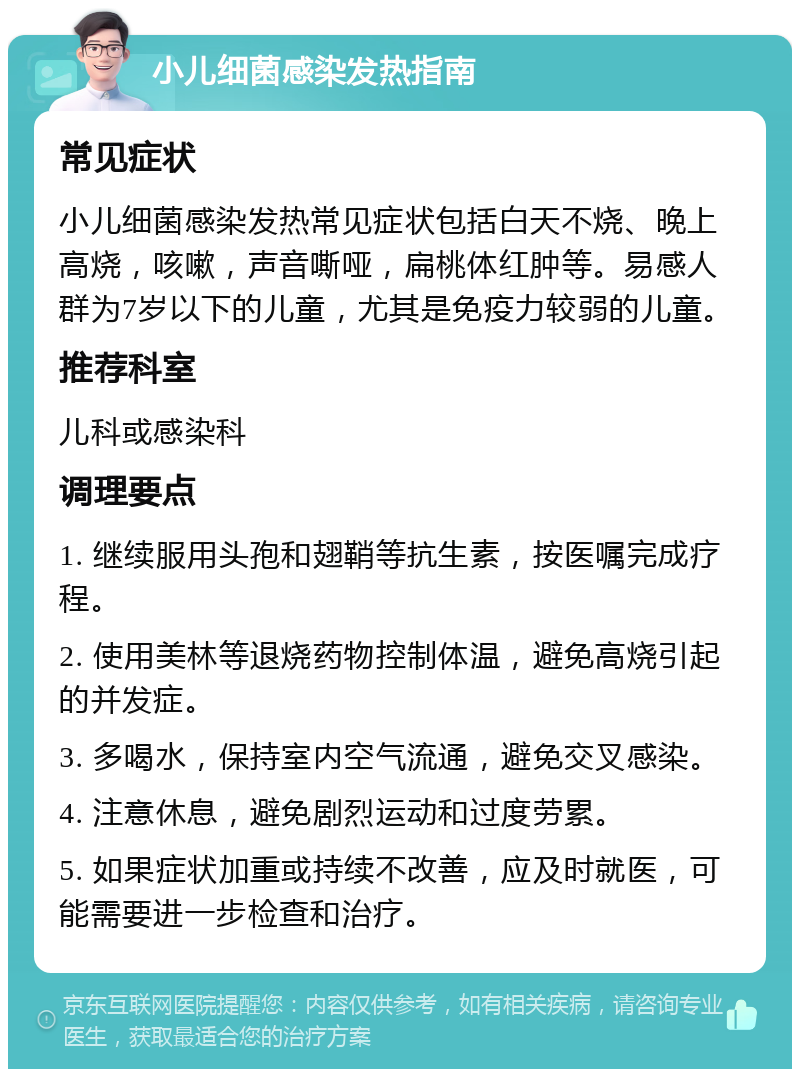 小儿细菌感染发热指南 常见症状 小儿细菌感染发热常见症状包括白天不烧、晚上高烧，咳嗽，声音嘶哑，扁桃体红肿等。易感人群为7岁以下的儿童，尤其是免疫力较弱的儿童。 推荐科室 儿科或感染科 调理要点 1. 继续服用头孢和翅鞘等抗生素，按医嘱完成疗程。 2. 使用美林等退烧药物控制体温，避免高烧引起的并发症。 3. 多喝水，保持室内空气流通，避免交叉感染。 4. 注意休息，避免剧烈运动和过度劳累。 5. 如果症状加重或持续不改善，应及时就医，可能需要进一步检查和治疗。