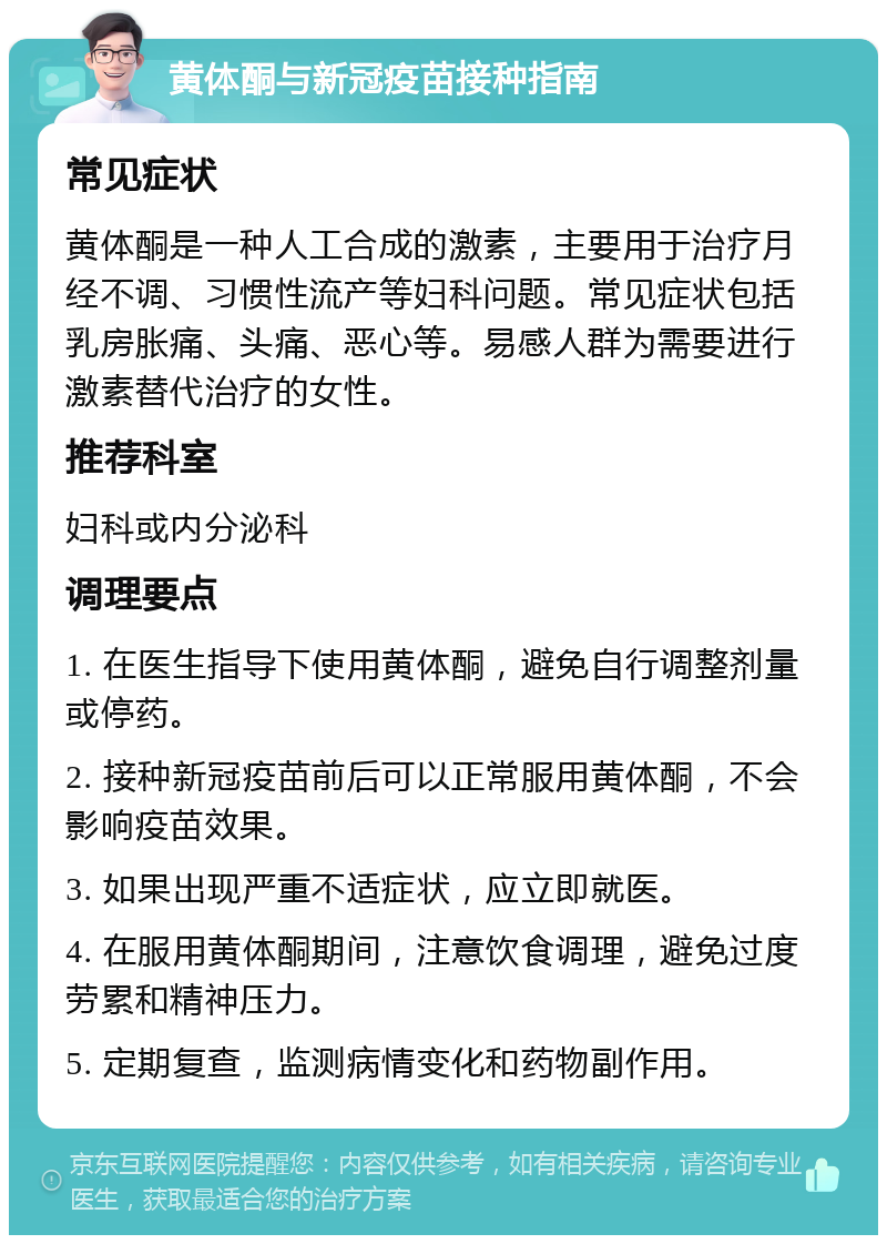 黄体酮与新冠疫苗接种指南 常见症状 黄体酮是一种人工合成的激素，主要用于治疗月经不调、习惯性流产等妇科问题。常见症状包括乳房胀痛、头痛、恶心等。易感人群为需要进行激素替代治疗的女性。 推荐科室 妇科或内分泌科 调理要点 1. 在医生指导下使用黄体酮，避免自行调整剂量或停药。 2. 接种新冠疫苗前后可以正常服用黄体酮，不会影响疫苗效果。 3. 如果出现严重不适症状，应立即就医。 4. 在服用黄体酮期间，注意饮食调理，避免过度劳累和精神压力。 5. 定期复查，监测病情变化和药物副作用。