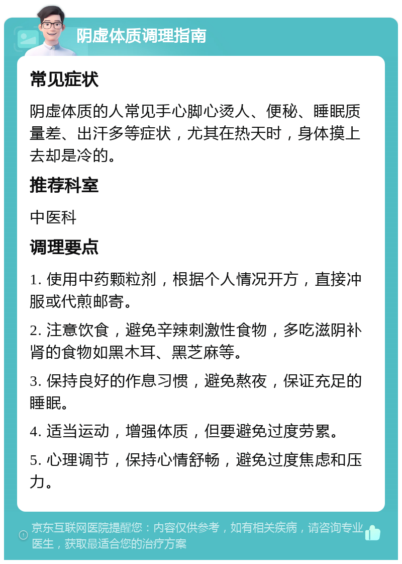 阴虚体质调理指南 常见症状 阴虚体质的人常见手心脚心烫人、便秘、睡眠质量差、出汗多等症状，尤其在热天时，身体摸上去却是冷的。 推荐科室 中医科 调理要点 1. 使用中药颗粒剂，根据个人情况开方，直接冲服或代煎邮寄。 2. 注意饮食，避免辛辣刺激性食物，多吃滋阴补肾的食物如黑木耳、黑芝麻等。 3. 保持良好的作息习惯，避免熬夜，保证充足的睡眠。 4. 适当运动，增强体质，但要避免过度劳累。 5. 心理调节，保持心情舒畅，避免过度焦虑和压力。