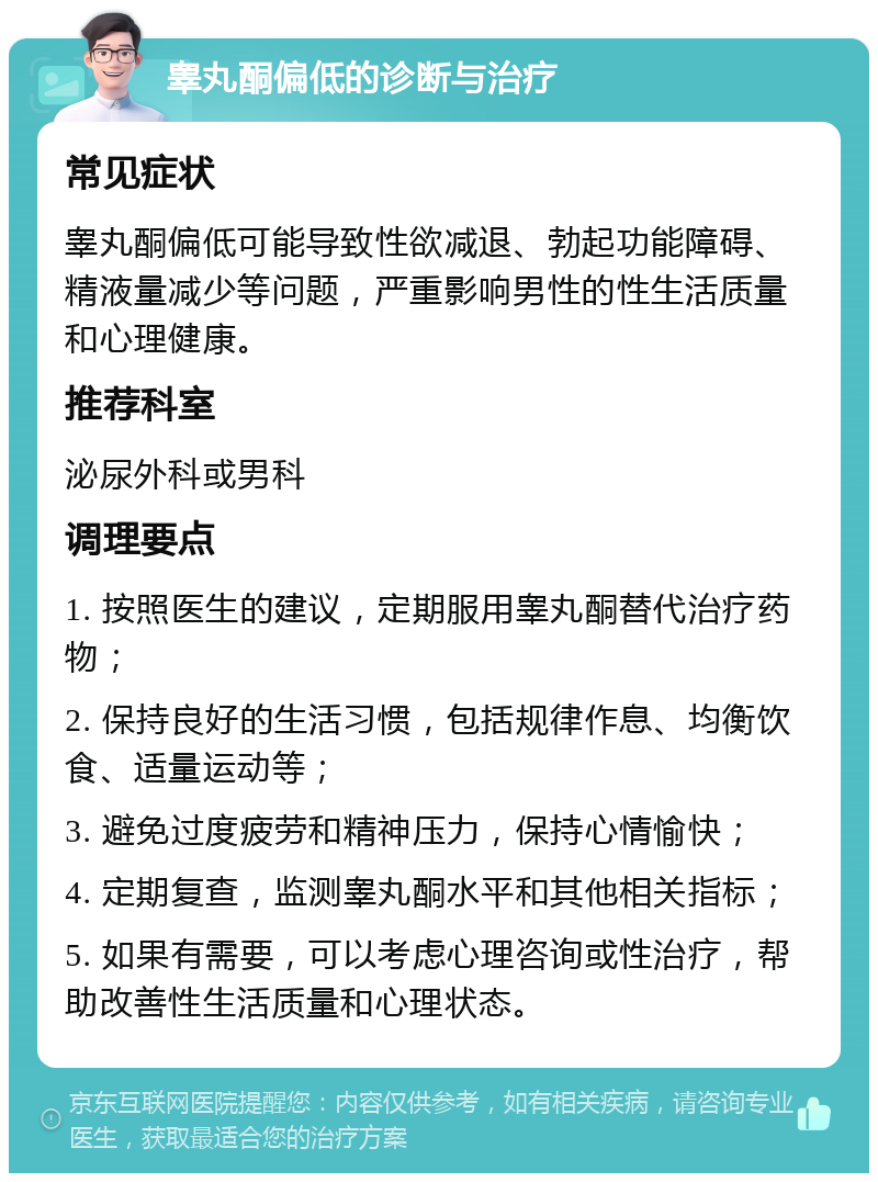 睾丸酮偏低的诊断与治疗 常见症状 睾丸酮偏低可能导致性欲减退、勃起功能障碍、精液量减少等问题，严重影响男性的性生活质量和心理健康。 推荐科室 泌尿外科或男科 调理要点 1. 按照医生的建议，定期服用睾丸酮替代治疗药物； 2. 保持良好的生活习惯，包括规律作息、均衡饮食、适量运动等； 3. 避免过度疲劳和精神压力，保持心情愉快； 4. 定期复查，监测睾丸酮水平和其他相关指标； 5. 如果有需要，可以考虑心理咨询或性治疗，帮助改善性生活质量和心理状态。