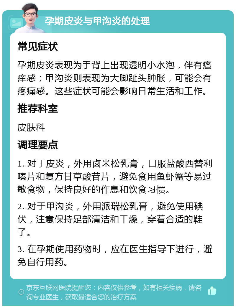 孕期皮炎与甲沟炎的处理 常见症状 孕期皮炎表现为手背上出现透明小水泡，伴有瘙痒感；甲沟炎则表现为大脚趾头肿胀，可能会有疼痛感。这些症状可能会影响日常生活和工作。 推荐科室 皮肤科 调理要点 1. 对于皮炎，外用卤米松乳膏，口服盐酸西替利嗪片和复方甘草酸苷片，避免食用鱼虾蟹等易过敏食物，保持良好的作息和饮食习惯。 2. 对于甲沟炎，外用派瑞松乳膏，避免使用碘伏，注意保持足部清洁和干燥，穿着合适的鞋子。 3. 在孕期使用药物时，应在医生指导下进行，避免自行用药。