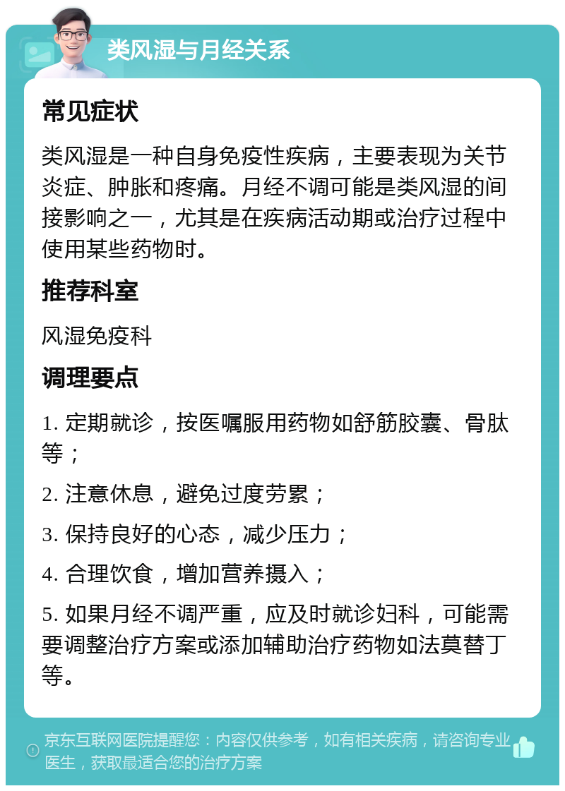 类风湿与月经关系 常见症状 类风湿是一种自身免疫性疾病，主要表现为关节炎症、肿胀和疼痛。月经不调可能是类风湿的间接影响之一，尤其是在疾病活动期或治疗过程中使用某些药物时。 推荐科室 风湿免疫科 调理要点 1. 定期就诊，按医嘱服用药物如舒筋胶囊、骨肽等； 2. 注意休息，避免过度劳累； 3. 保持良好的心态，减少压力； 4. 合理饮食，增加营养摄入； 5. 如果月经不调严重，应及时就诊妇科，可能需要调整治疗方案或添加辅助治疗药物如法莫替丁等。