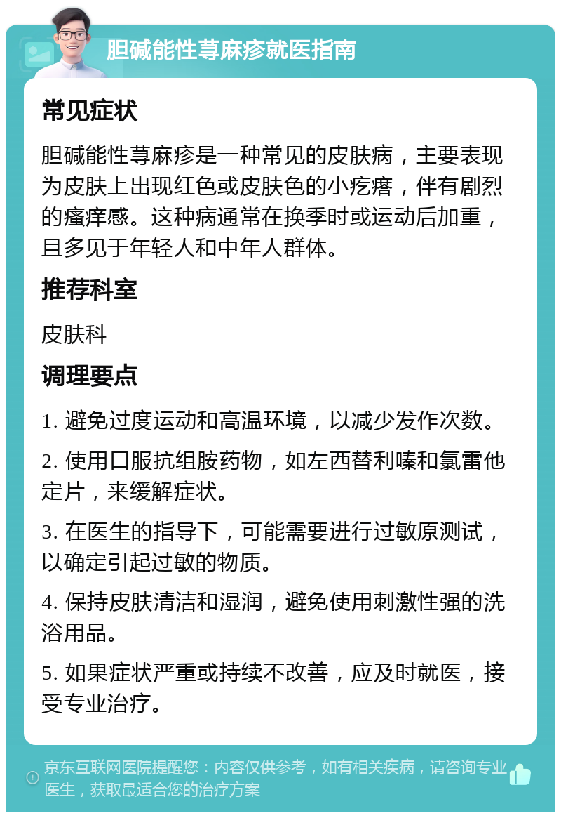 胆碱能性荨麻疹就医指南 常见症状 胆碱能性荨麻疹是一种常见的皮肤病，主要表现为皮肤上出现红色或皮肤色的小疙瘩，伴有剧烈的瘙痒感。这种病通常在换季时或运动后加重，且多见于年轻人和中年人群体。 推荐科室 皮肤科 调理要点 1. 避免过度运动和高温环境，以减少发作次数。 2. 使用口服抗组胺药物，如左西替利嗪和氯雷他定片，来缓解症状。 3. 在医生的指导下，可能需要进行过敏原测试，以确定引起过敏的物质。 4. 保持皮肤清洁和湿润，避免使用刺激性强的洗浴用品。 5. 如果症状严重或持续不改善，应及时就医，接受专业治疗。