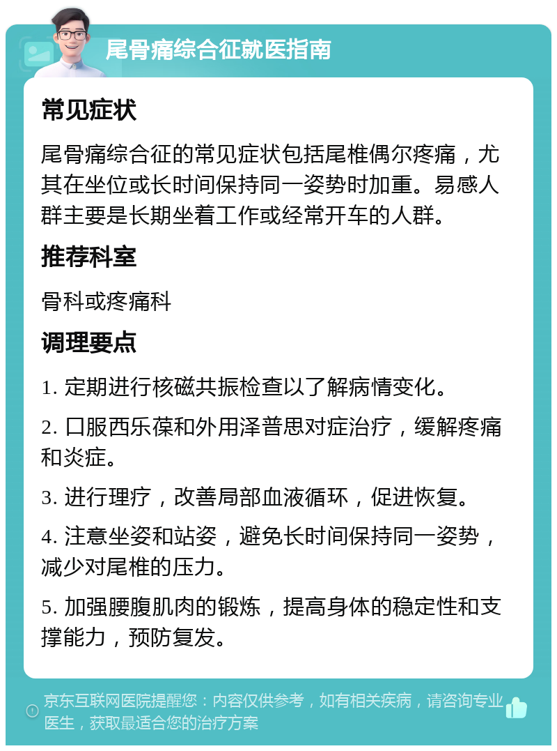 尾骨痛综合征就医指南 常见症状 尾骨痛综合征的常见症状包括尾椎偶尔疼痛，尤其在坐位或长时间保持同一姿势时加重。易感人群主要是长期坐着工作或经常开车的人群。 推荐科室 骨科或疼痛科 调理要点 1. 定期进行核磁共振检查以了解病情变化。 2. 口服西乐葆和外用泽普思对症治疗，缓解疼痛和炎症。 3. 进行理疗，改善局部血液循环，促进恢复。 4. 注意坐姿和站姿，避免长时间保持同一姿势，减少对尾椎的压力。 5. 加强腰腹肌肉的锻炼，提高身体的稳定性和支撑能力，预防复发。