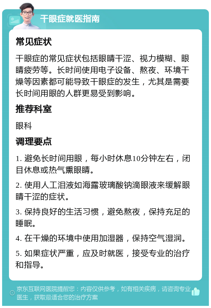 干眼症就医指南 常见症状 干眼症的常见症状包括眼睛干涩、视力模糊、眼睛疲劳等。长时间使用电子设备、熬夜、环境干燥等因素都可能导致干眼症的发生，尤其是需要长时间用眼的人群更易受到影响。 推荐科室 眼科 调理要点 1. 避免长时间用眼，每小时休息10分钟左右，闭目休息或热气熏眼睛。 2. 使用人工泪液如海露玻璃酸钠滴眼液来缓解眼睛干涩的症状。 3. 保持良好的生活习惯，避免熬夜，保持充足的睡眠。 4. 在干燥的环境中使用加湿器，保持空气湿润。 5. 如果症状严重，应及时就医，接受专业的治疗和指导。