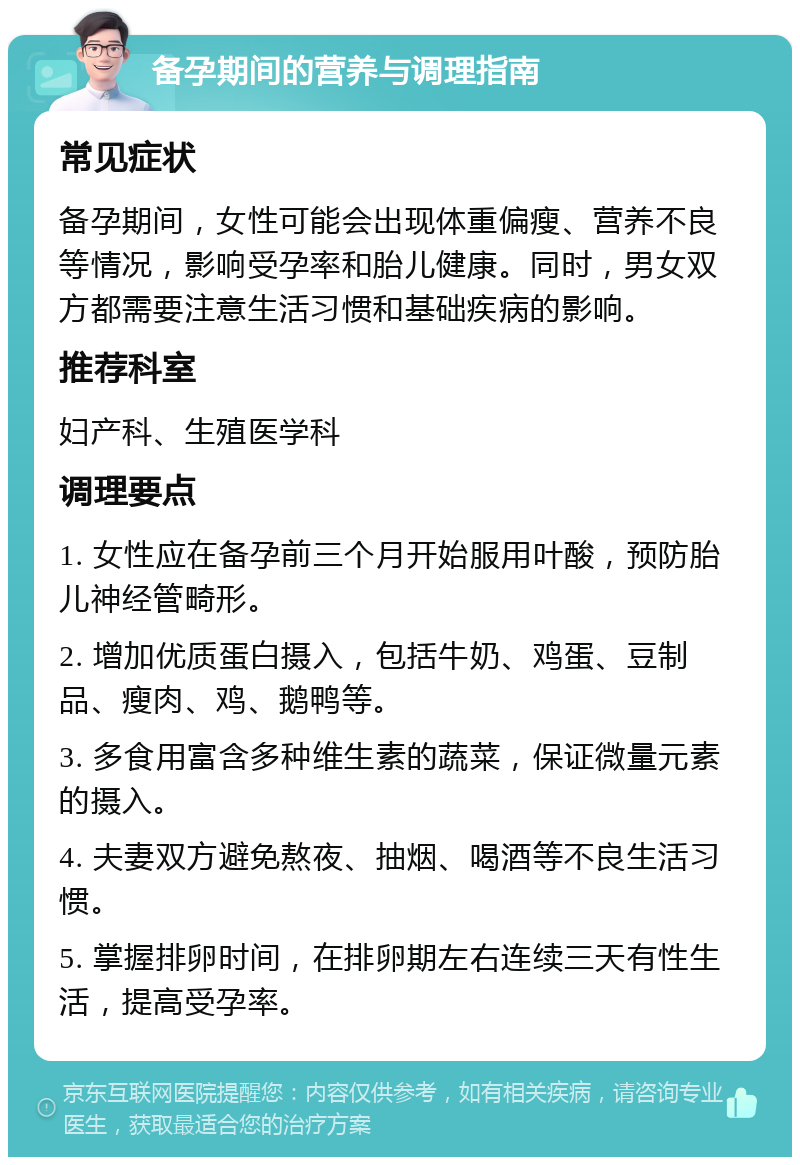 备孕期间的营养与调理指南 常见症状 备孕期间，女性可能会出现体重偏瘦、营养不良等情况，影响受孕率和胎儿健康。同时，男女双方都需要注意生活习惯和基础疾病的影响。 推荐科室 妇产科、生殖医学科 调理要点 1. 女性应在备孕前三个月开始服用叶酸，预防胎儿神经管畸形。 2. 增加优质蛋白摄入，包括牛奶、鸡蛋、豆制品、瘦肉、鸡、鹅鸭等。 3. 多食用富含多种维生素的蔬菜，保证微量元素的摄入。 4. 夫妻双方避免熬夜、抽烟、喝酒等不良生活习惯。 5. 掌握排卵时间，在排卵期左右连续三天有性生活，提高受孕率。