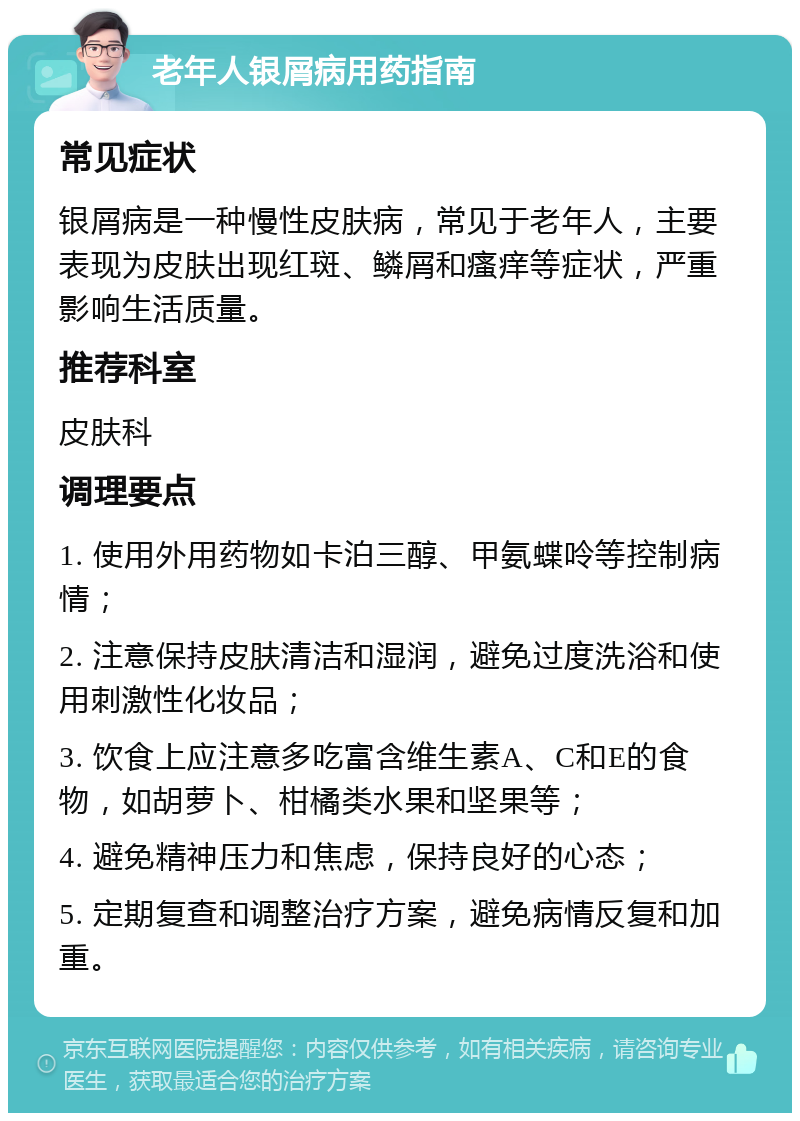 老年人银屑病用药指南 常见症状 银屑病是一种慢性皮肤病，常见于老年人，主要表现为皮肤出现红斑、鳞屑和瘙痒等症状，严重影响生活质量。 推荐科室 皮肤科 调理要点 1. 使用外用药物如卡泊三醇、甲氨蝶呤等控制病情； 2. 注意保持皮肤清洁和湿润，避免过度洗浴和使用刺激性化妆品； 3. 饮食上应注意多吃富含维生素A、C和E的食物，如胡萝卜、柑橘类水果和坚果等； 4. 避免精神压力和焦虑，保持良好的心态； 5. 定期复查和调整治疗方案，避免病情反复和加重。