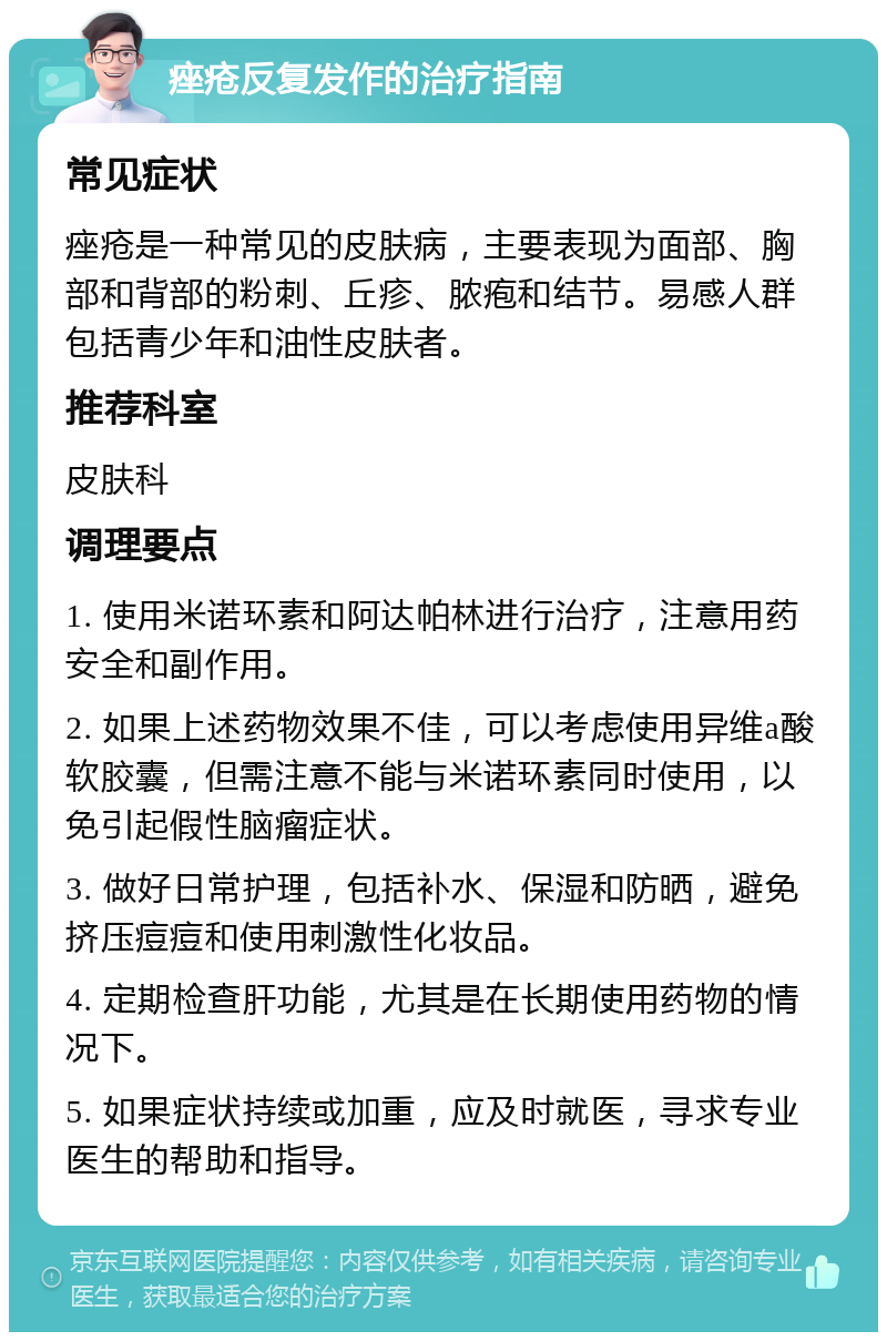 痤疮反复发作的治疗指南 常见症状 痤疮是一种常见的皮肤病，主要表现为面部、胸部和背部的粉刺、丘疹、脓疱和结节。易感人群包括青少年和油性皮肤者。 推荐科室 皮肤科 调理要点 1. 使用米诺环素和阿达帕林进行治疗，注意用药安全和副作用。 2. 如果上述药物效果不佳，可以考虑使用异维a酸软胶囊，但需注意不能与米诺环素同时使用，以免引起假性脑瘤症状。 3. 做好日常护理，包括补水、保湿和防晒，避免挤压痘痘和使用刺激性化妆品。 4. 定期检查肝功能，尤其是在长期使用药物的情况下。 5. 如果症状持续或加重，应及时就医，寻求专业医生的帮助和指导。