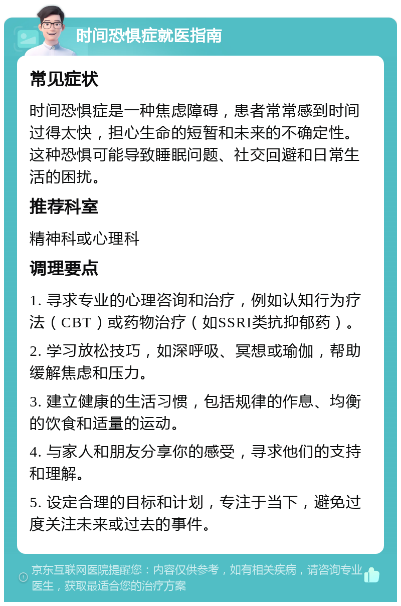 时间恐惧症就医指南 常见症状 时间恐惧症是一种焦虑障碍，患者常常感到时间过得太快，担心生命的短暂和未来的不确定性。这种恐惧可能导致睡眠问题、社交回避和日常生活的困扰。 推荐科室 精神科或心理科 调理要点 1. 寻求专业的心理咨询和治疗，例如认知行为疗法（CBT）或药物治疗（如SSRI类抗抑郁药）。 2. 学习放松技巧，如深呼吸、冥想或瑜伽，帮助缓解焦虑和压力。 3. 建立健康的生活习惯，包括规律的作息、均衡的饮食和适量的运动。 4. 与家人和朋友分享你的感受，寻求他们的支持和理解。 5. 设定合理的目标和计划，专注于当下，避免过度关注未来或过去的事件。