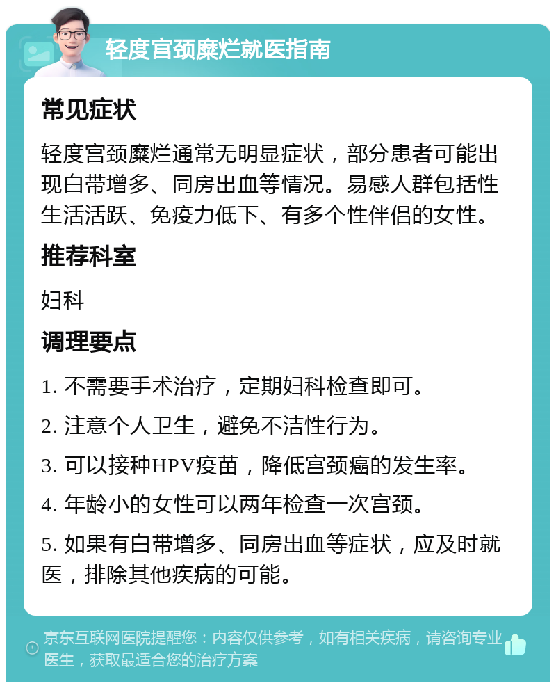 轻度宫颈糜烂就医指南 常见症状 轻度宫颈糜烂通常无明显症状，部分患者可能出现白带增多、同房出血等情况。易感人群包括性生活活跃、免疫力低下、有多个性伴侣的女性。 推荐科室 妇科 调理要点 1. 不需要手术治疗，定期妇科检查即可。 2. 注意个人卫生，避免不洁性行为。 3. 可以接种HPV疫苗，降低宫颈癌的发生率。 4. 年龄小的女性可以两年检查一次宫颈。 5. 如果有白带增多、同房出血等症状，应及时就医，排除其他疾病的可能。