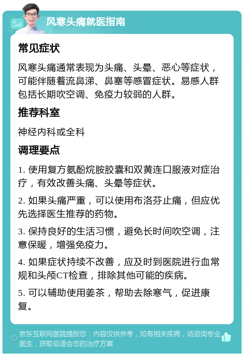 风寒头痛就医指南 常见症状 风寒头痛通常表现为头痛、头晕、恶心等症状，可能伴随着流鼻涕、鼻塞等感冒症状。易感人群包括长期吹空调、免疫力较弱的人群。 推荐科室 神经内科或全科 调理要点 1. 使用复方氨酚烷胺胶囊和双黄连口服液对症治疗，有效改善头痛、头晕等症状。 2. 如果头痛严重，可以使用布洛芬止痛，但应优先选择医生推荐的药物。 3. 保持良好的生活习惯，避免长时间吹空调，注意保暖，增强免疫力。 4. 如果症状持续不改善，应及时到医院进行血常规和头颅CT检查，排除其他可能的疾病。 5. 可以辅助使用姜茶，帮助去除寒气，促进康复。