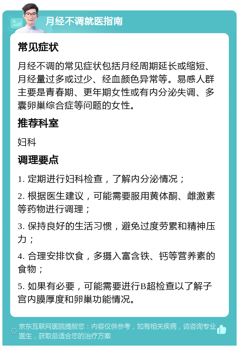 月经不调就医指南 常见症状 月经不调的常见症状包括月经周期延长或缩短、月经量过多或过少、经血颜色异常等。易感人群主要是青春期、更年期女性或有内分泌失调、多囊卵巢综合症等问题的女性。 推荐科室 妇科 调理要点 1. 定期进行妇科检查，了解内分泌情况； 2. 根据医生建议，可能需要服用黄体酮、雌激素等药物进行调理； 3. 保持良好的生活习惯，避免过度劳累和精神压力； 4. 合理安排饮食，多摄入富含铁、钙等营养素的食物； 5. 如果有必要，可能需要进行B超检查以了解子宫内膜厚度和卵巢功能情况。