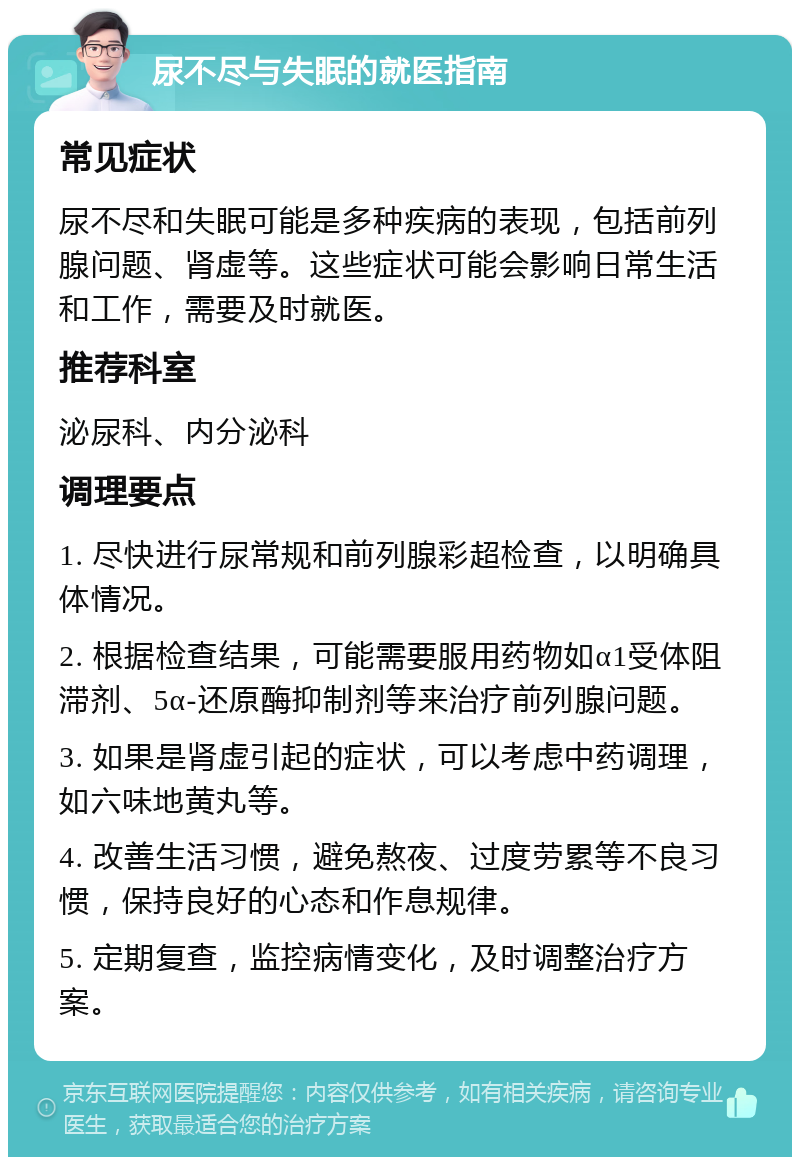 尿不尽与失眠的就医指南 常见症状 尿不尽和失眠可能是多种疾病的表现，包括前列腺问题、肾虚等。这些症状可能会影响日常生活和工作，需要及时就医。 推荐科室 泌尿科、内分泌科 调理要点 1. 尽快进行尿常规和前列腺彩超检查，以明确具体情况。 2. 根据检查结果，可能需要服用药物如α1受体阻滞剂、5α-还原酶抑制剂等来治疗前列腺问题。 3. 如果是肾虚引起的症状，可以考虑中药调理，如六味地黄丸等。 4. 改善生活习惯，避免熬夜、过度劳累等不良习惯，保持良好的心态和作息规律。 5. 定期复查，监控病情变化，及时调整治疗方案。