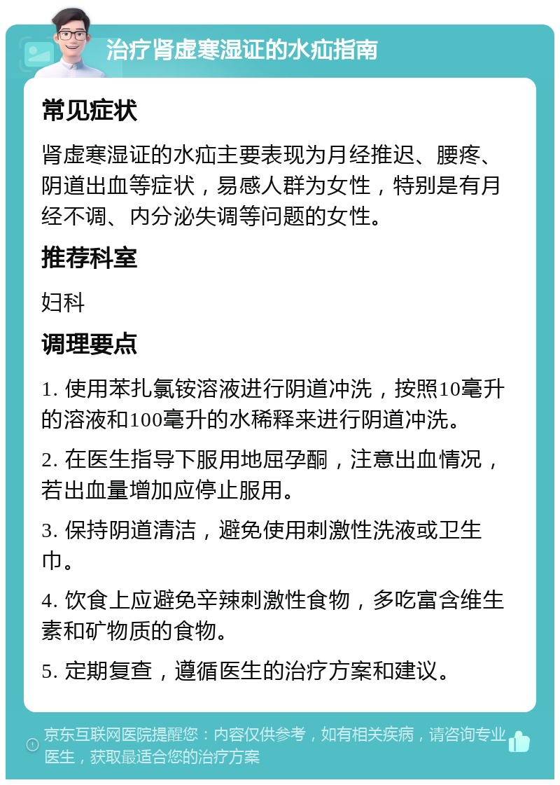 治疗肾虚寒湿证的水疝指南 常见症状 肾虚寒湿证的水疝主要表现为月经推迟、腰疼、阴道出血等症状，易感人群为女性，特别是有月经不调、内分泌失调等问题的女性。 推荐科室 妇科 调理要点 1. 使用苯扎氯铵溶液进行阴道冲洗，按照10毫升的溶液和100毫升的水稀释来进行阴道冲洗。 2. 在医生指导下服用地屈孕酮，注意出血情况，若出血量增加应停止服用。 3. 保持阴道清洁，避免使用刺激性洗液或卫生巾。 4. 饮食上应避免辛辣刺激性食物，多吃富含维生素和矿物质的食物。 5. 定期复查，遵循医生的治疗方案和建议。