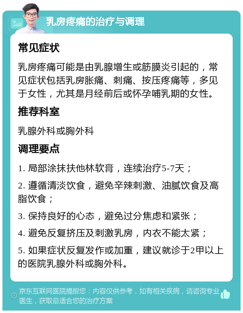 乳房疼痛的治疗与调理 常见症状 乳房疼痛可能是由乳腺增生或筋膜炎引起的，常见症状包括乳房胀痛、刺痛、按压疼痛等，多见于女性，尤其是月经前后或怀孕哺乳期的女性。 推荐科室 乳腺外科或胸外科 调理要点 1. 局部涂抹扶他林软膏，连续治疗5-7天； 2. 遵循清淡饮食，避免辛辣刺激、油腻饮食及高脂饮食； 3. 保持良好的心态，避免过分焦虑和紧张； 4. 避免反复挤压及刺激乳房，内衣不能太紧； 5. 如果症状反复发作或加重，建议就诊于2甲以上的医院乳腺外科或胸外科。