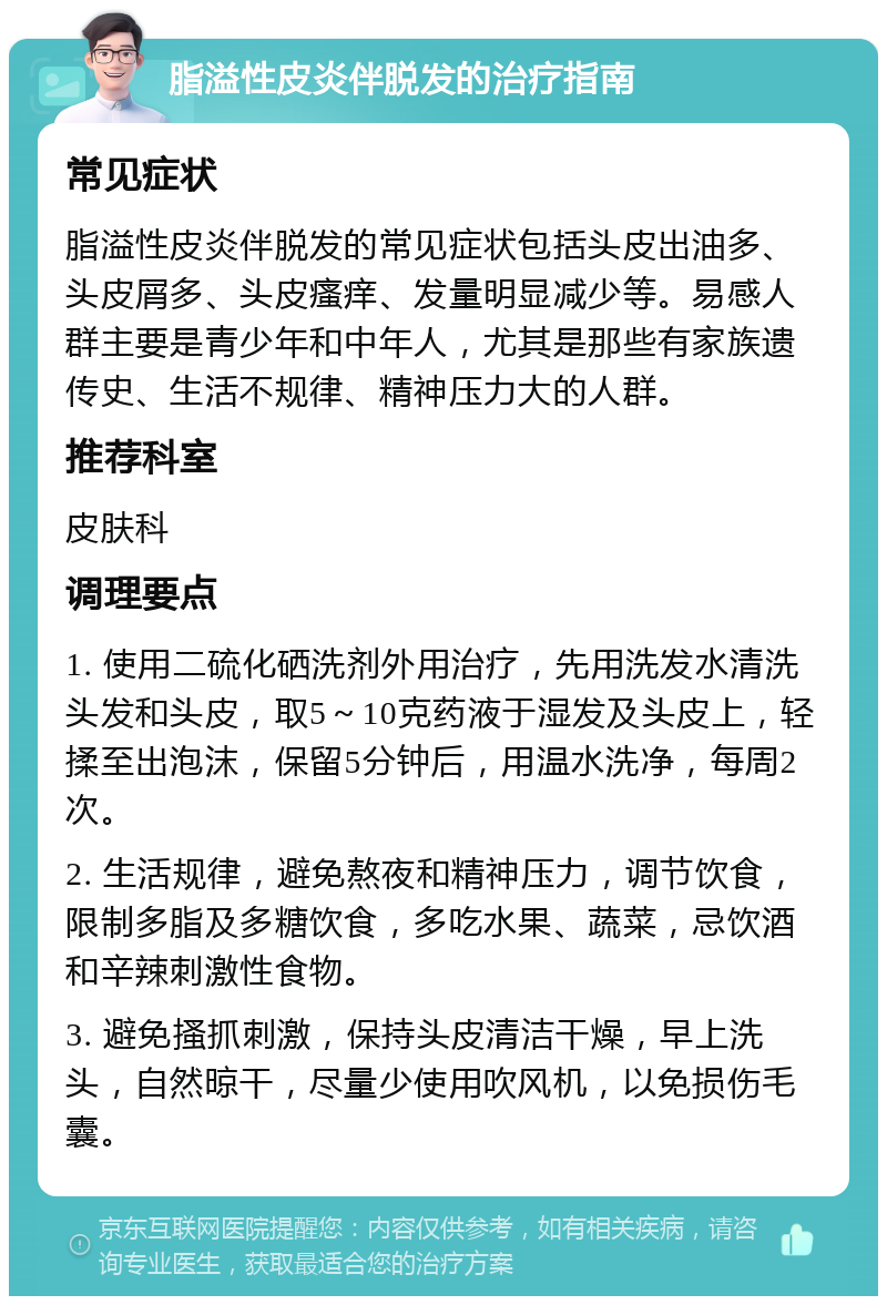 脂溢性皮炎伴脱发的治疗指南 常见症状 脂溢性皮炎伴脱发的常见症状包括头皮出油多、头皮屑多、头皮瘙痒、发量明显减少等。易感人群主要是青少年和中年人，尤其是那些有家族遗传史、生活不规律、精神压力大的人群。 推荐科室 皮肤科 调理要点 1. 使用二硫化硒洗剂外用治疗，先用洗发水清洗头发和头皮，取5～10克药液于湿发及头皮上，轻揉至出泡沫，保留5分钟后，用温水洗净，每周2次。 2. 生活规律，避免熬夜和精神压力，调节饮食，限制多脂及多糖饮食，多吃水果、蔬菜，忌饮酒和辛辣刺激性食物。 3. 避免搔抓刺激，保持头皮清洁干燥，早上洗头，自然晾干，尽量少使用吹风机，以免损伤毛囊。