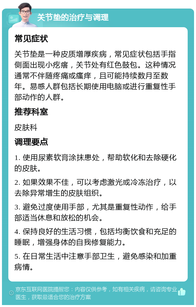 关节垫的治疗与调理 常见症状 关节垫是一种皮质增厚疾病，常见症状包括手指侧面出现小疙瘩，关节处有红色鼓包。这种情况通常不伴随疼痛或瘙痒，且可能持续数月至数年。易感人群包括长期使用电脑或进行重复性手部动作的人群。 推荐科室 皮肤科 调理要点 1. 使用尿素软膏涂抹患处，帮助软化和去除硬化的皮肤。 2. 如果效果不佳，可以考虑激光或冷冻治疗，以去除异常增生的皮肤组织。 3. 避免过度使用手部，尤其是重复性动作，给手部适当休息和放松的机会。 4. 保持良好的生活习惯，包括均衡饮食和充足的睡眠，增强身体的自我修复能力。 5. 在日常生活中注意手部卫生，避免感染和加重病情。