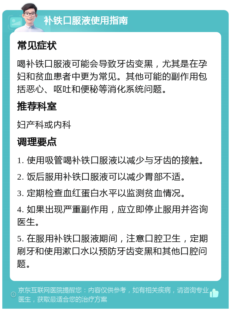 补铁口服液使用指南 常见症状 喝补铁口服液可能会导致牙齿变黑，尤其是在孕妇和贫血患者中更为常见。其他可能的副作用包括恶心、呕吐和便秘等消化系统问题。 推荐科室 妇产科或内科 调理要点 1. 使用吸管喝补铁口服液以减少与牙齿的接触。 2. 饭后服用补铁口服液可以减少胃部不适。 3. 定期检查血红蛋白水平以监测贫血情况。 4. 如果出现严重副作用，应立即停止服用并咨询医生。 5. 在服用补铁口服液期间，注意口腔卫生，定期刷牙和使用漱口水以预防牙齿变黑和其他口腔问题。