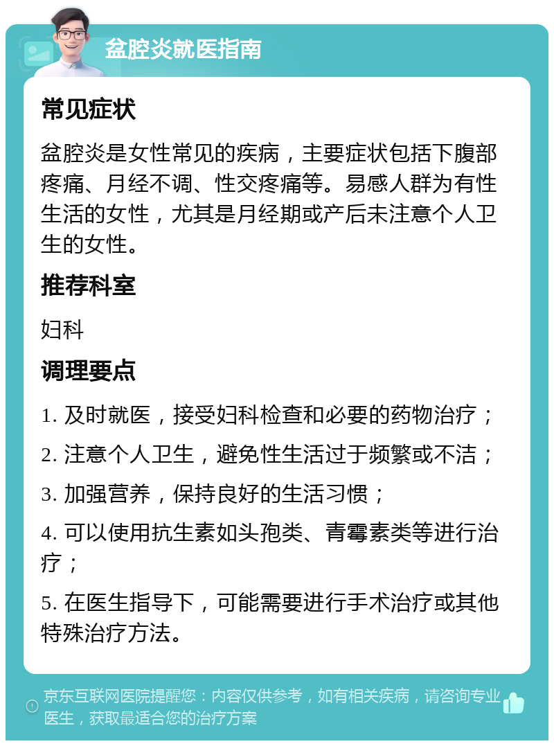 盆腔炎就医指南 常见症状 盆腔炎是女性常见的疾病，主要症状包括下腹部疼痛、月经不调、性交疼痛等。易感人群为有性生活的女性，尤其是月经期或产后未注意个人卫生的女性。 推荐科室 妇科 调理要点 1. 及时就医，接受妇科检查和必要的药物治疗； 2. 注意个人卫生，避免性生活过于频繁或不洁； 3. 加强营养，保持良好的生活习惯； 4. 可以使用抗生素如头孢类、青霉素类等进行治疗； 5. 在医生指导下，可能需要进行手术治疗或其他特殊治疗方法。