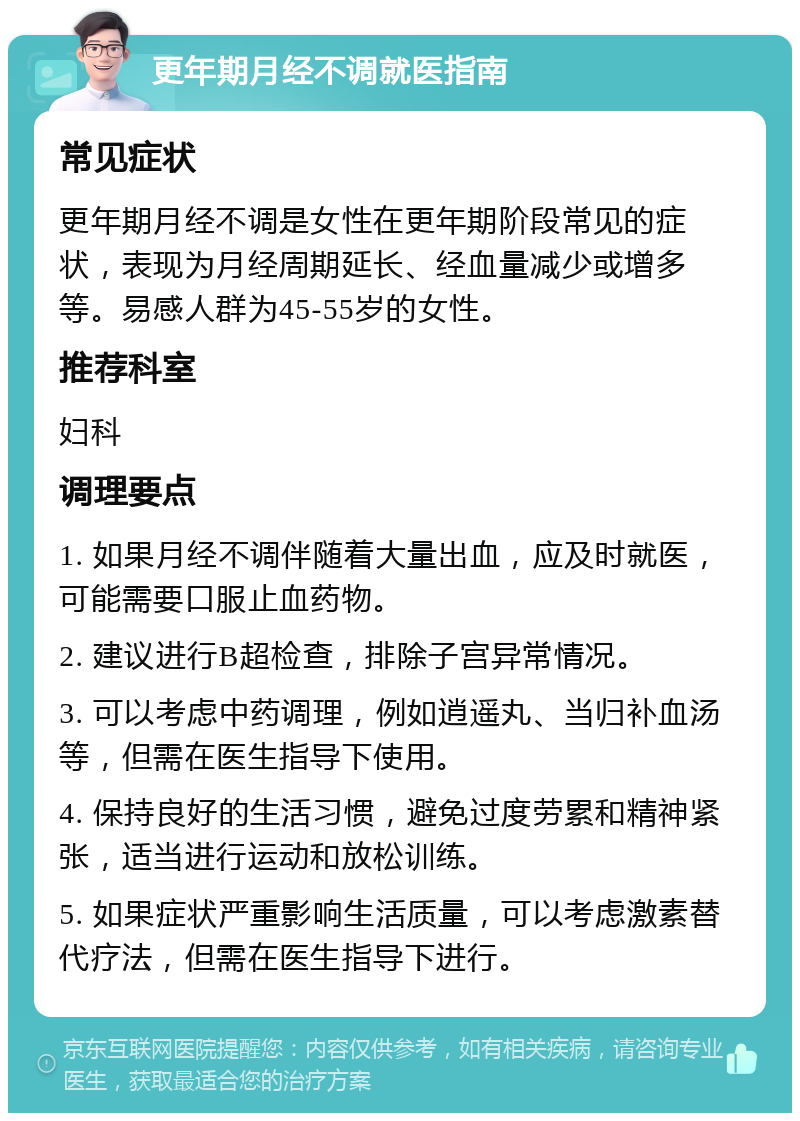 更年期月经不调就医指南 常见症状 更年期月经不调是女性在更年期阶段常见的症状，表现为月经周期延长、经血量减少或增多等。易感人群为45-55岁的女性。 推荐科室 妇科 调理要点 1. 如果月经不调伴随着大量出血，应及时就医，可能需要口服止血药物。 2. 建议进行B超检查，排除子宫异常情况。 3. 可以考虑中药调理，例如逍遥丸、当归补血汤等，但需在医生指导下使用。 4. 保持良好的生活习惯，避免过度劳累和精神紧张，适当进行运动和放松训练。 5. 如果症状严重影响生活质量，可以考虑激素替代疗法，但需在医生指导下进行。