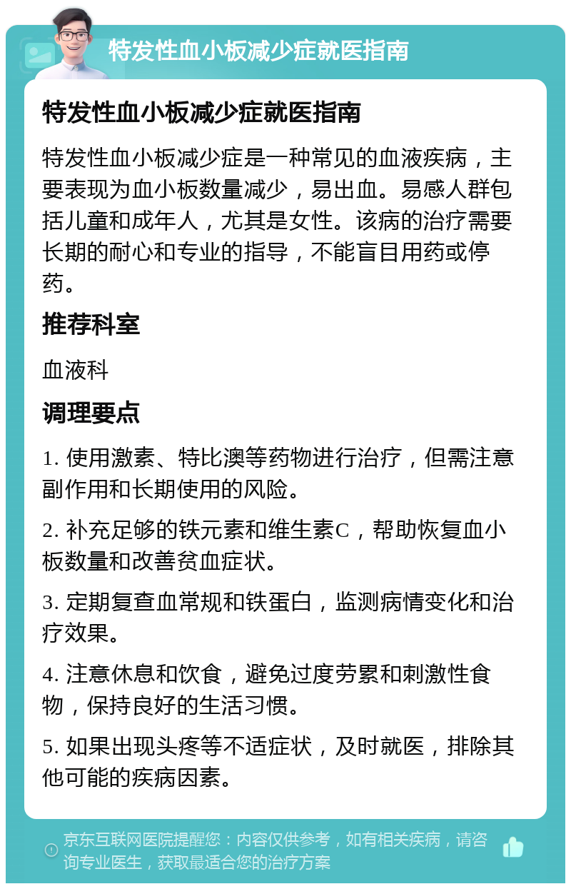 特发性血小板减少症就医指南 特发性血小板减少症就医指南 特发性血小板减少症是一种常见的血液疾病，主要表现为血小板数量减少，易出血。易感人群包括儿童和成年人，尤其是女性。该病的治疗需要长期的耐心和专业的指导，不能盲目用药或停药。 推荐科室 血液科 调理要点 1. 使用激素、特比澳等药物进行治疗，但需注意副作用和长期使用的风险。 2. 补充足够的铁元素和维生素C，帮助恢复血小板数量和改善贫血症状。 3. 定期复查血常规和铁蛋白，监测病情变化和治疗效果。 4. 注意休息和饮食，避免过度劳累和刺激性食物，保持良好的生活习惯。 5. 如果出现头疼等不适症状，及时就医，排除其他可能的疾病因素。