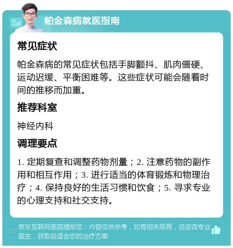 帕金森病就医指南 常见症状 帕金森病的常见症状包括手脚颤抖、肌肉僵硬、运动迟缓、平衡困难等。这些症状可能会随着时间的推移而加重。 推荐科室 神经内科 调理要点 1. 定期复查和调整药物剂量；2. 注意药物的副作用和相互作用；3. 进行适当的体育锻炼和物理治疗；4. 保持良好的生活习惯和饮食；5. 寻求专业的心理支持和社交支持。