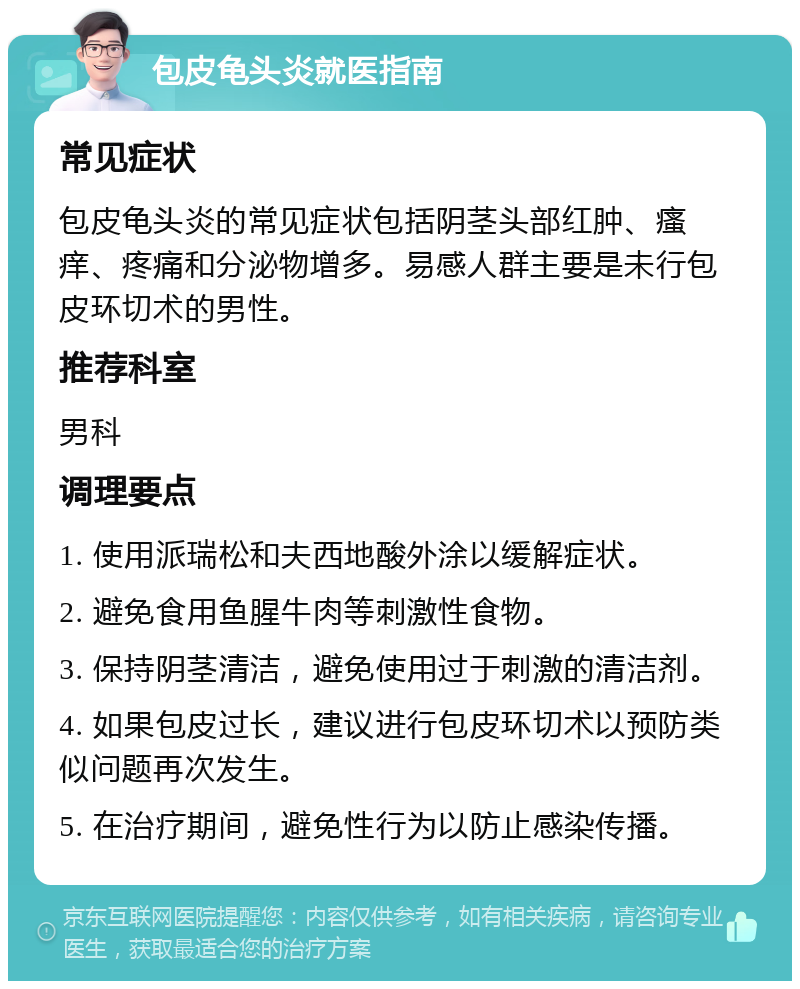 包皮龟头炎就医指南 常见症状 包皮龟头炎的常见症状包括阴茎头部红肿、瘙痒、疼痛和分泌物增多。易感人群主要是未行包皮环切术的男性。 推荐科室 男科 调理要点 1. 使用派瑞松和夫西地酸外涂以缓解症状。 2. 避免食用鱼腥牛肉等刺激性食物。 3. 保持阴茎清洁，避免使用过于刺激的清洁剂。 4. 如果包皮过长，建议进行包皮环切术以预防类似问题再次发生。 5. 在治疗期间，避免性行为以防止感染传播。