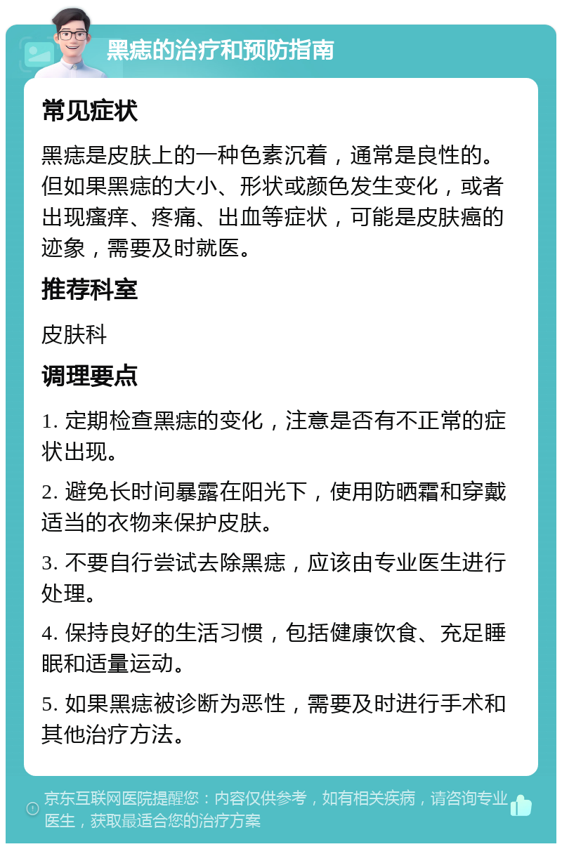 黑痣的治疗和预防指南 常见症状 黑痣是皮肤上的一种色素沉着，通常是良性的。但如果黑痣的大小、形状或颜色发生变化，或者出现瘙痒、疼痛、出血等症状，可能是皮肤癌的迹象，需要及时就医。 推荐科室 皮肤科 调理要点 1. 定期检查黑痣的变化，注意是否有不正常的症状出现。 2. 避免长时间暴露在阳光下，使用防晒霜和穿戴适当的衣物来保护皮肤。 3. 不要自行尝试去除黑痣，应该由专业医生进行处理。 4. 保持良好的生活习惯，包括健康饮食、充足睡眠和适量运动。 5. 如果黑痣被诊断为恶性，需要及时进行手术和其他治疗方法。