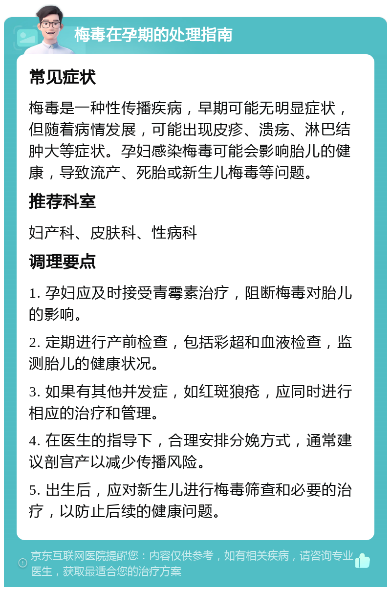 梅毒在孕期的处理指南 常见症状 梅毒是一种性传播疾病，早期可能无明显症状，但随着病情发展，可能出现皮疹、溃疡、淋巴结肿大等症状。孕妇感染梅毒可能会影响胎儿的健康，导致流产、死胎或新生儿梅毒等问题。 推荐科室 妇产科、皮肤科、性病科 调理要点 1. 孕妇应及时接受青霉素治疗，阻断梅毒对胎儿的影响。 2. 定期进行产前检查，包括彩超和血液检查，监测胎儿的健康状况。 3. 如果有其他并发症，如红斑狼疮，应同时进行相应的治疗和管理。 4. 在医生的指导下，合理安排分娩方式，通常建议剖宫产以减少传播风险。 5. 出生后，应对新生儿进行梅毒筛查和必要的治疗，以防止后续的健康问题。