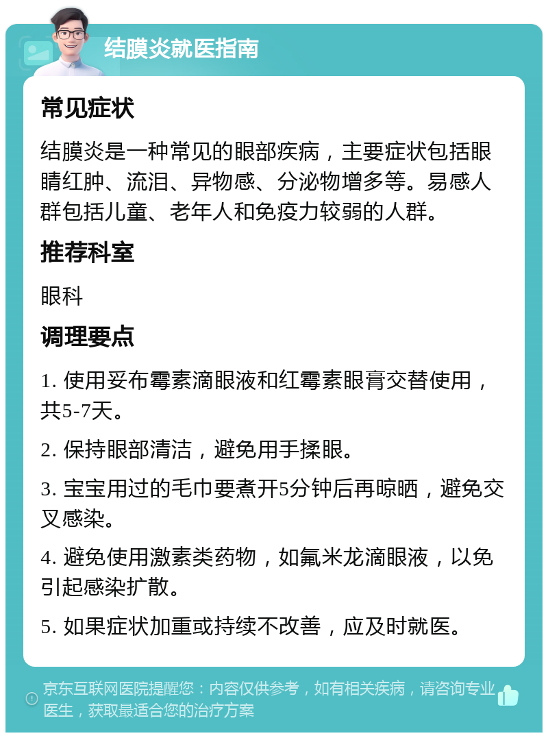 结膜炎就医指南 常见症状 结膜炎是一种常见的眼部疾病，主要症状包括眼睛红肿、流泪、异物感、分泌物增多等。易感人群包括儿童、老年人和免疫力较弱的人群。 推荐科室 眼科 调理要点 1. 使用妥布霉素滴眼液和红霉素眼膏交替使用，共5-7天。 2. 保持眼部清洁，避免用手揉眼。 3. 宝宝用过的毛巾要煮开5分钟后再晾晒，避免交叉感染。 4. 避免使用激素类药物，如氟米龙滴眼液，以免引起感染扩散。 5. 如果症状加重或持续不改善，应及时就医。