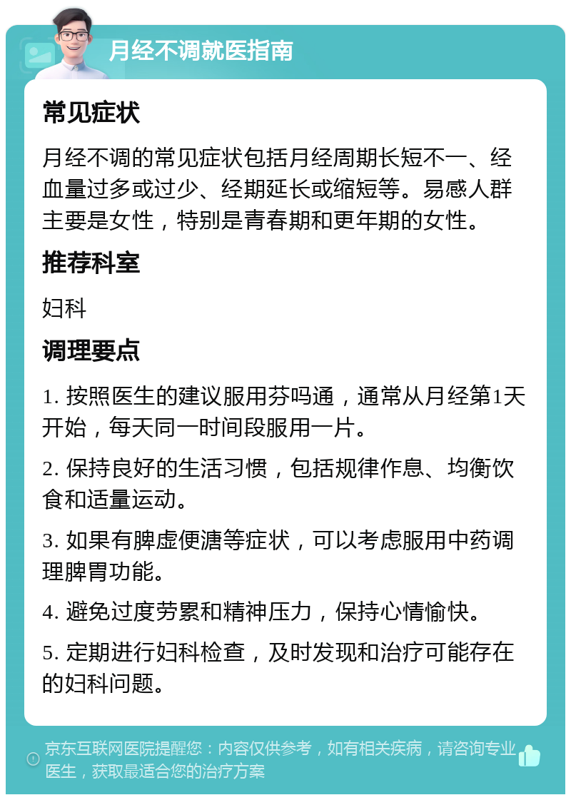 月经不调就医指南 常见症状 月经不调的常见症状包括月经周期长短不一、经血量过多或过少、经期延长或缩短等。易感人群主要是女性，特别是青春期和更年期的女性。 推荐科室 妇科 调理要点 1. 按照医生的建议服用芬吗通，通常从月经第1天开始，每天同一时间段服用一片。 2. 保持良好的生活习惯，包括规律作息、均衡饮食和适量运动。 3. 如果有脾虚便溏等症状，可以考虑服用中药调理脾胃功能。 4. 避免过度劳累和精神压力，保持心情愉快。 5. 定期进行妇科检查，及时发现和治疗可能存在的妇科问题。