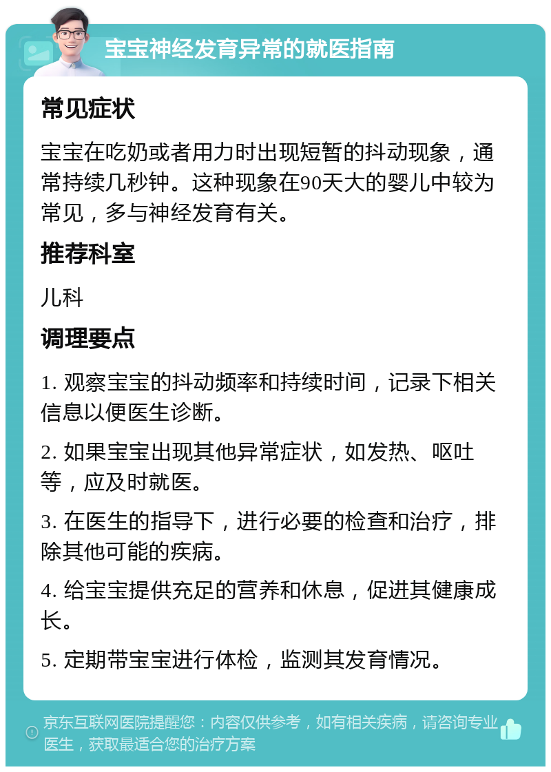 宝宝神经发育异常的就医指南 常见症状 宝宝在吃奶或者用力时出现短暂的抖动现象，通常持续几秒钟。这种现象在90天大的婴儿中较为常见，多与神经发育有关。 推荐科室 儿科 调理要点 1. 观察宝宝的抖动频率和持续时间，记录下相关信息以便医生诊断。 2. 如果宝宝出现其他异常症状，如发热、呕吐等，应及时就医。 3. 在医生的指导下，进行必要的检查和治疗，排除其他可能的疾病。 4. 给宝宝提供充足的营养和休息，促进其健康成长。 5. 定期带宝宝进行体检，监测其发育情况。