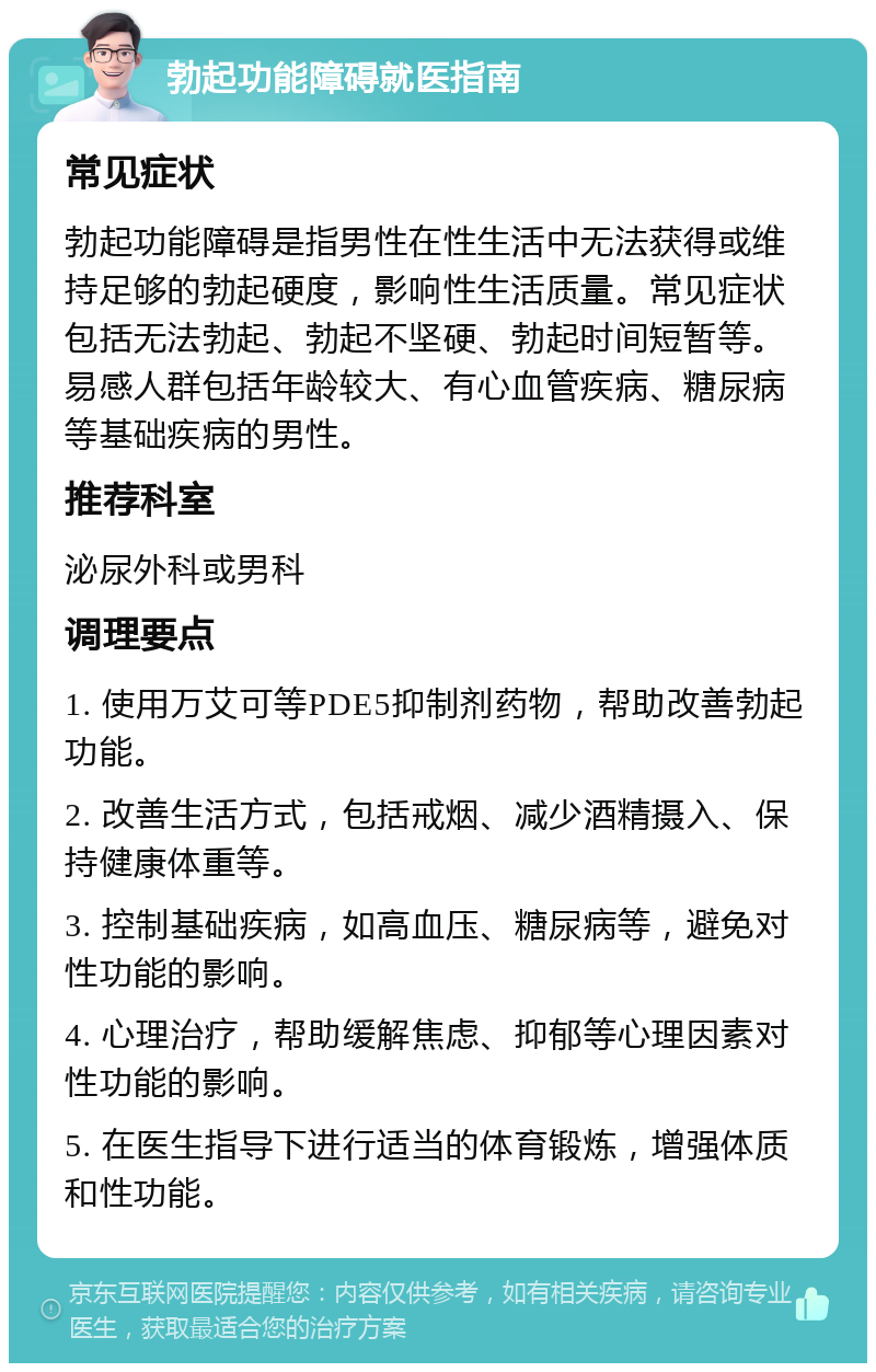 勃起功能障碍就医指南 常见症状 勃起功能障碍是指男性在性生活中无法获得或维持足够的勃起硬度，影响性生活质量。常见症状包括无法勃起、勃起不坚硬、勃起时间短暂等。易感人群包括年龄较大、有心血管疾病、糖尿病等基础疾病的男性。 推荐科室 泌尿外科或男科 调理要点 1. 使用万艾可等PDE5抑制剂药物，帮助改善勃起功能。 2. 改善生活方式，包括戒烟、减少酒精摄入、保持健康体重等。 3. 控制基础疾病，如高血压、糖尿病等，避免对性功能的影响。 4. 心理治疗，帮助缓解焦虑、抑郁等心理因素对性功能的影响。 5. 在医生指导下进行适当的体育锻炼，增强体质和性功能。