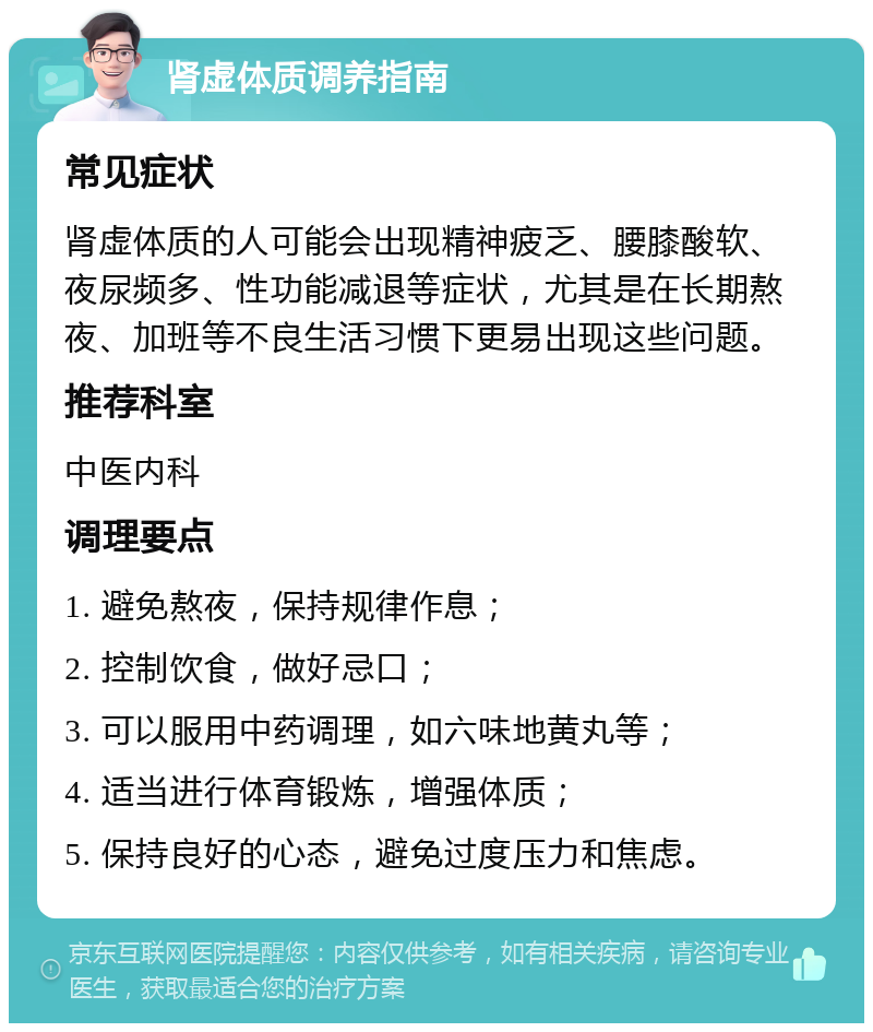 肾虚体质调养指南 常见症状 肾虚体质的人可能会出现精神疲乏、腰膝酸软、夜尿频多、性功能减退等症状，尤其是在长期熬夜、加班等不良生活习惯下更易出现这些问题。 推荐科室 中医内科 调理要点 1. 避免熬夜，保持规律作息； 2. 控制饮食，做好忌口； 3. 可以服用中药调理，如六味地黄丸等； 4. 适当进行体育锻炼，增强体质； 5. 保持良好的心态，避免过度压力和焦虑。