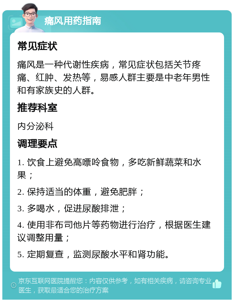 痛风用药指南 常见症状 痛风是一种代谢性疾病，常见症状包括关节疼痛、红肿、发热等，易感人群主要是中老年男性和有家族史的人群。 推荐科室 内分泌科 调理要点 1. 饮食上避免高嘌呤食物，多吃新鲜蔬菜和水果； 2. 保持适当的体重，避免肥胖； 3. 多喝水，促进尿酸排泄； 4. 使用非布司他片等药物进行治疗，根据医生建议调整用量； 5. 定期复查，监测尿酸水平和肾功能。