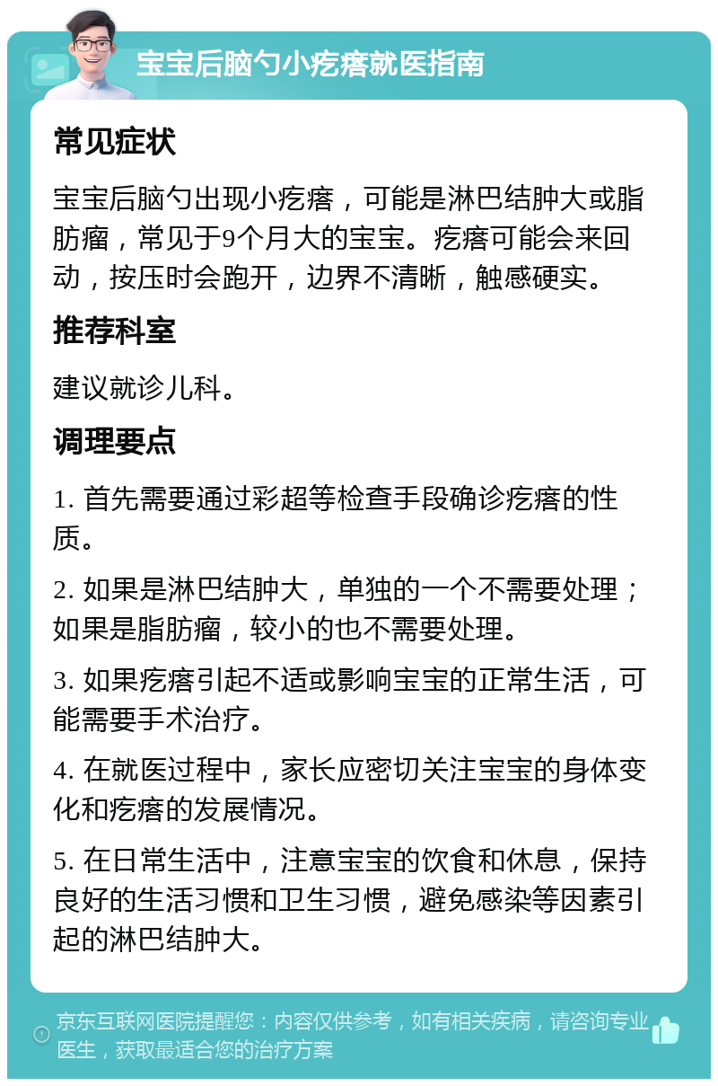 宝宝后脑勺小疙瘩就医指南 常见症状 宝宝后脑勺出现小疙瘩，可能是淋巴结肿大或脂肪瘤，常见于9个月大的宝宝。疙瘩可能会来回动，按压时会跑开，边界不清晰，触感硬实。 推荐科室 建议就诊儿科。 调理要点 1. 首先需要通过彩超等检查手段确诊疙瘩的性质。 2. 如果是淋巴结肿大，单独的一个不需要处理；如果是脂肪瘤，较小的也不需要处理。 3. 如果疙瘩引起不适或影响宝宝的正常生活，可能需要手术治疗。 4. 在就医过程中，家长应密切关注宝宝的身体变化和疙瘩的发展情况。 5. 在日常生活中，注意宝宝的饮食和休息，保持良好的生活习惯和卫生习惯，避免感染等因素引起的淋巴结肿大。