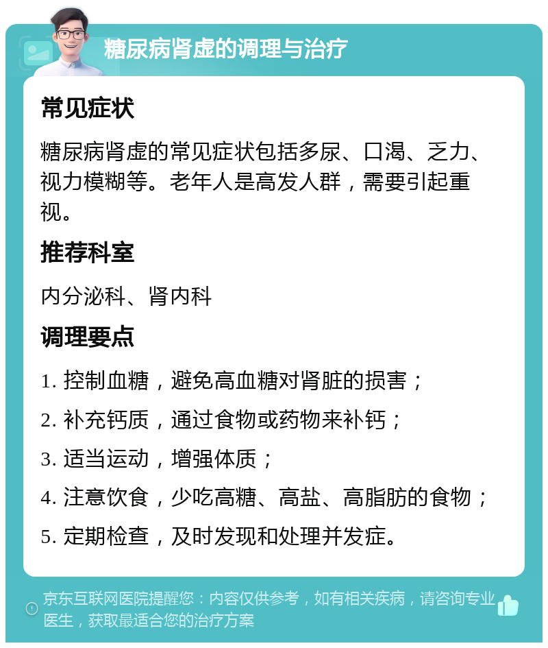 糖尿病肾虚的调理与治疗 常见症状 糖尿病肾虚的常见症状包括多尿、口渴、乏力、视力模糊等。老年人是高发人群，需要引起重视。 推荐科室 内分泌科、肾内科 调理要点 1. 控制血糖，避免高血糖对肾脏的损害； 2. 补充钙质，通过食物或药物来补钙； 3. 适当运动，增强体质； 4. 注意饮食，少吃高糖、高盐、高脂肪的食物； 5. 定期检查，及时发现和处理并发症。